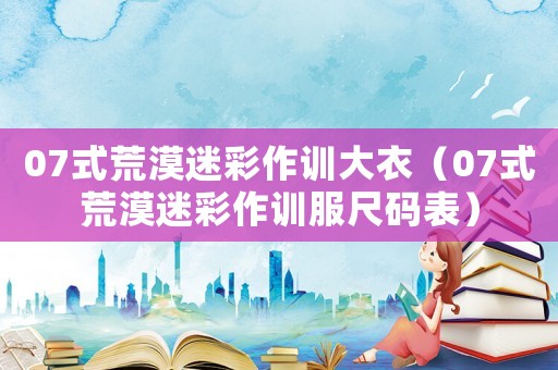 07式荒漠迷彩作訓(xùn)大衣（07式荒漠迷彩作訓(xùn)服尺碼表）