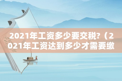 2021年工資多少要交稅?（2021年工資達(dá)到多少才需要繳稅）