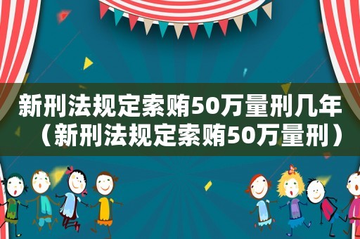 新刑法規(guī)定索賄50萬(wàn)量刑幾年（新刑法規(guī)定索賄50萬(wàn)量刑）