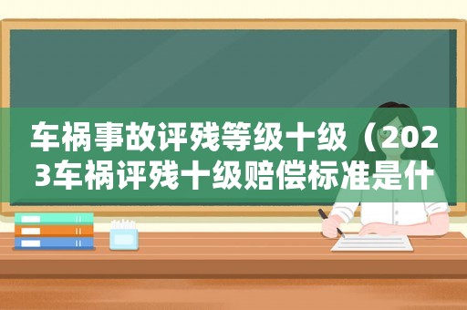 車(chē)禍?zhǔn)鹿试u(píng)殘等級(jí)十級(jí)（2023車(chē)禍評(píng)殘十級(jí)賠償標(biāo)準(zhǔn)是什么）