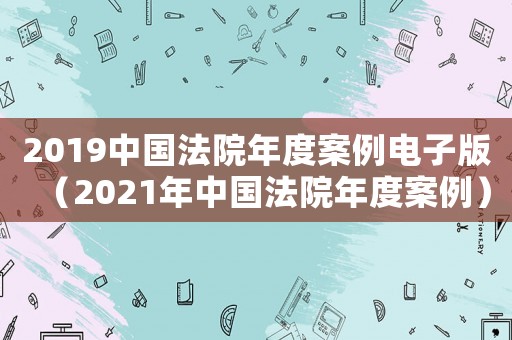 2019中國法院年度案例電子版（2021年中國法院年度案例）