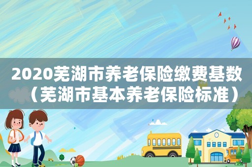 2020蕪湖市養(yǎng)老保險(xiǎn)繳費(fèi)基數(shù)（蕪湖市基本養(yǎng)老保險(xiǎn)標(biāo)準(zhǔn)）