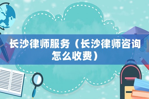 長沙律師服務(wù)（長沙律師咨詢怎么收費）