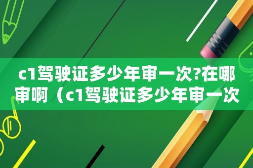 c1駕駛證多少年審一次?在哪審啊（c1駕駛證多少年審一次?在哪審?）