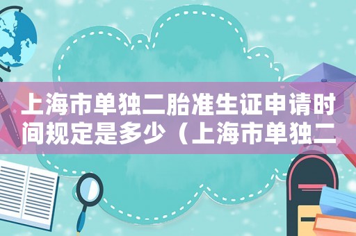 上海市單獨二胎準(zhǔn)生證申請時間規(guī)定是多少（上海市單獨二胎準(zhǔn)生證申請時間規(guī)定）