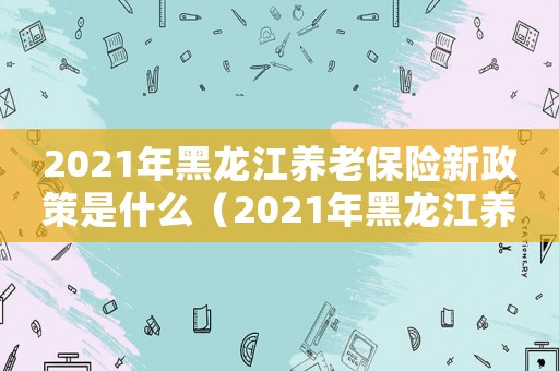 2021年黑龍江養(yǎng)老保險新政策是什么（2021年黑龍江養(yǎng)老保險新政策）