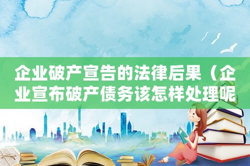 企業(yè)破產(chǎn)宣告的法律后果（企業(yè)宣布破產(chǎn)債務(wù)該怎樣處理呢）