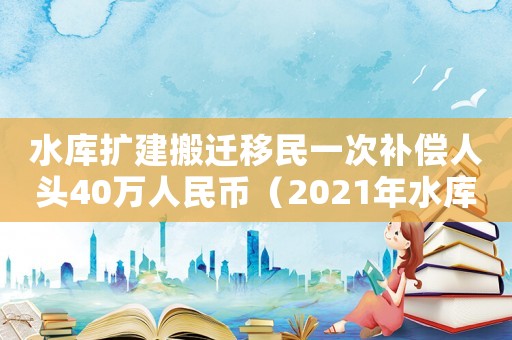 水庫擴(kuò)建搬遷移民一次補(bǔ)償人頭40萬人民幣（2021年水庫移民搬遷賠償標(biāo)準(zhǔn)）