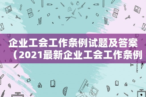 企業(yè)工會工作條例試題及答案（2021最新企業(yè)工會工作條例解讀）