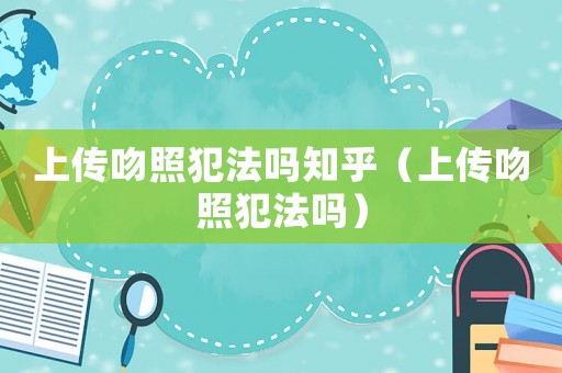 上傳吻照犯法嗎知乎（上傳吻照犯法嗎）