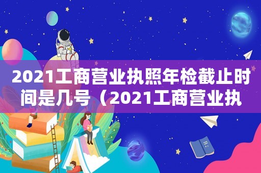2021工商營業(yè)執(zhí)照年檢截止時(shí)間是幾號(hào)（2021工商營業(yè)執(zhí)照年檢截止時(shí)間）