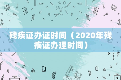 殘疾證辦證時(shí)間（2020年殘疾證辦理時(shí)間）