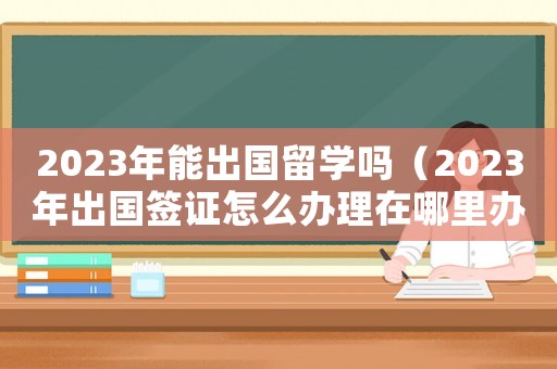 2023年能出國留學(xué)嗎（2023年出國簽證怎么辦理在哪里辦）