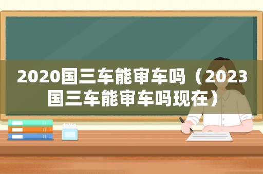 2020國(guó)三車能審車嗎（2023國(guó)三車能審車嗎現(xiàn)在）