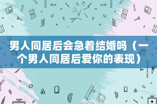男人同居后會(huì)急著結(jié)婚嗎（一個(gè)男人同居后愛你的表現(xiàn)）