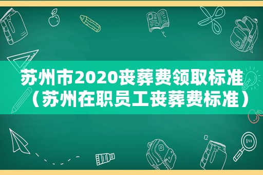 蘇州市2020喪葬費(fèi)領(lǐng)取標(biāo)準(zhǔn)（蘇州在職員工喪葬費(fèi)標(biāo)準(zhǔn)）