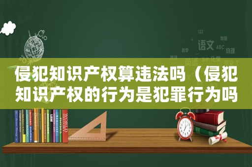 侵犯知識(shí)產(chǎn)權(quán)算違法嗎（侵犯知識(shí)產(chǎn)權(quán)的行為是犯罪行為嗎）