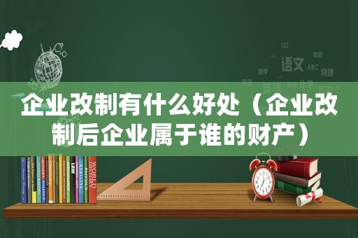 企業(yè)改制有什么好處（企業(yè)改制后企業(yè)屬于誰的財產(chǎn)）