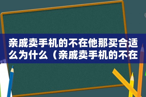 親戚賣(mài)手機(jī)的不在他那買(mǎi)合適么為什么（親戚賣(mài)手機(jī)的不在他那買(mǎi)合適么）