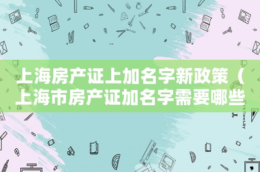 上海房產(chǎn)證上加名字新政策（上海市房產(chǎn)證加名字需要哪些手續(xù)）