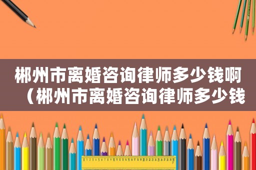 郴州市離婚咨詢律師多少錢啊（郴州市離婚咨詢律師多少錢）