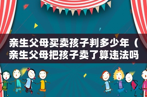 親生父母買(mǎi)賣(mài)孩子判多少年（親生父母把孩子賣(mài)了算違法嗎）