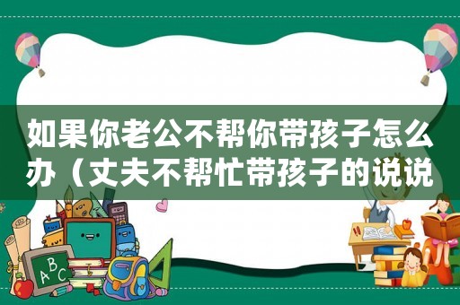 如果你老公不幫你帶孩子怎么辦（丈夫不幫忙帶孩子的說(shuō)說(shuō)朋友圈）