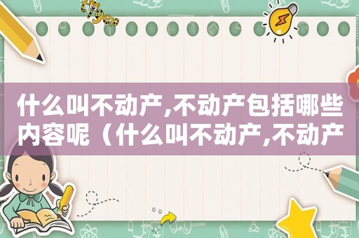 什么叫不動產(chǎn),不動產(chǎn)包括哪些內(nèi)容呢（什么叫不動產(chǎn),不動產(chǎn)包括哪些內(nèi)容）