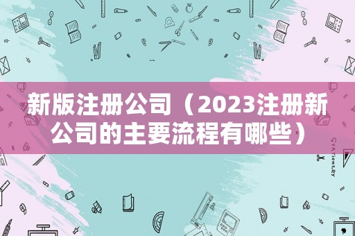 新版注冊(cè)公司（2023注冊(cè)新公司的主要流程有哪些）