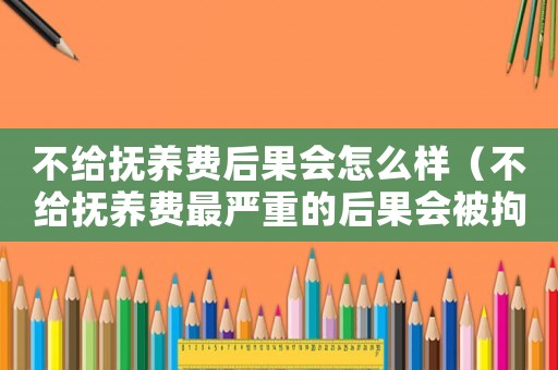 不給撫養(yǎng)費(fèi)后果會怎么樣（不給撫養(yǎng)費(fèi)最嚴(yán)重的后果會被拘留嗎）