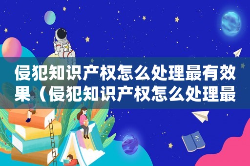 侵犯知識產(chǎn)權(quán)怎么處理最有效果（侵犯知識產(chǎn)權(quán)怎么處理最有效）