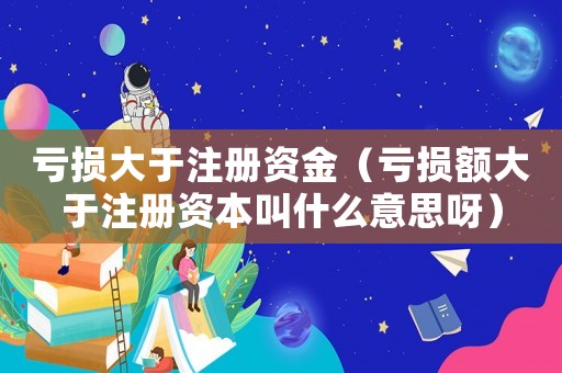 虧損大于注冊資金（虧損額大于注冊資本叫什么意思呀）
