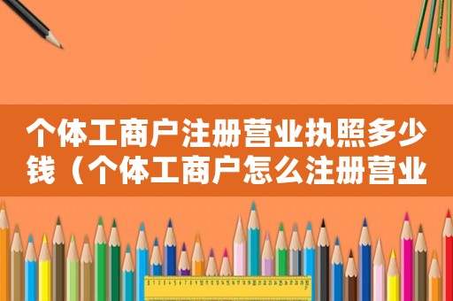 個體工商戶注冊營業(yè)執(zhí)照多少錢（個體工商戶怎么注冊營業(yè)執(zhí)照）