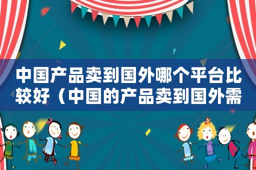 中國產(chǎn)品賣到國外哪個平臺比較好（中國的產(chǎn)品賣到國外需要哪些條件）