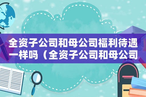 全資子公司和母公司福利待遇一樣嗎（全資子公司和母公司的關(guān)系是什么樣的）