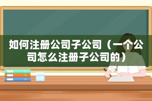如何注冊公司子公司（一個公司怎么注冊子公司的）