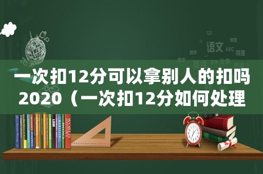 一次扣12分可以拿別人的扣嗎2020（一次扣12分如何處理可以代扣嗎?）