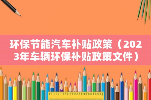 環(huán)保節(jié)能汽車補(bǔ)貼政策（2023年車輛環(huán)保補(bǔ)貼政策文件）