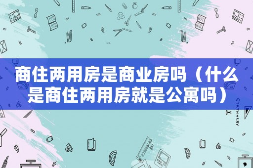 商住兩用房是商業(yè)房嗎（什么是商住兩用房就是公寓嗎）