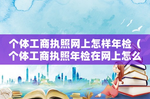 個體工商執(zhí)照網(wǎng)上怎樣年檢（個體工商執(zhí)照年檢在網(wǎng)上怎么進行的）