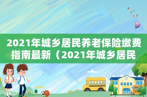2021年城鄉(xiāng)居民養(yǎng)老保險(xiǎn)繳費(fèi)指南最新（2021年城鄉(xiāng)居民養(yǎng)老保險(xiǎn)繳費(fèi)指南）