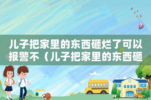 兒子把家里的東西砸爛了可以報警不（兒子把家里的東西砸爛了可以報警不）