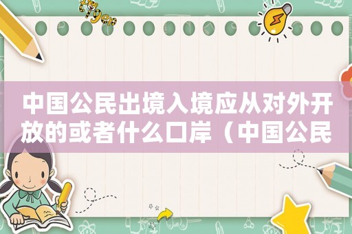 中國公民出境入境應(yīng)從對外開放的或者什么口岸（中國公民出境入境應(yīng)從對外開放的或者）
