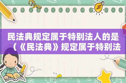 民法典規(guī)定屬于特別法人的是（《民法典》規(guī)定屬于特別法人的有哪些）
