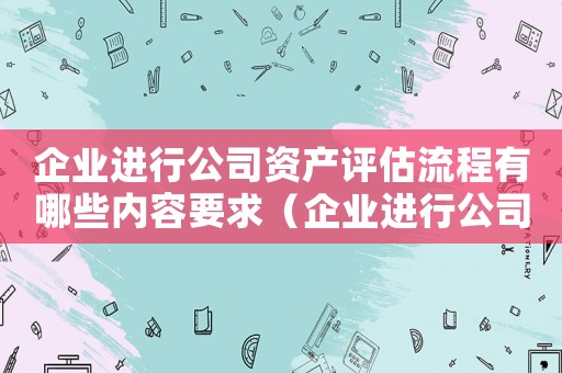 企業(yè)進行公司資產評估流程有哪些內容要求（企業(yè)進行公司資產評估流程有哪些內容）