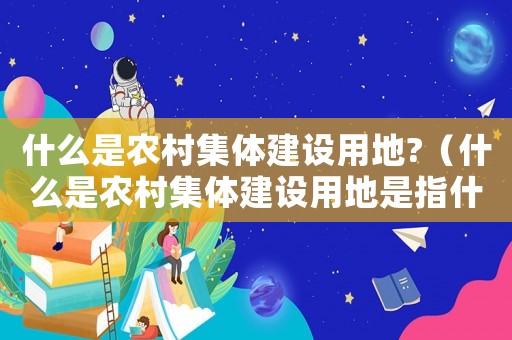 什么是農(nóng)村集體建設(shè)用地?（什么是農(nóng)村集體建設(shè)用地是指什么地）