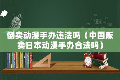 倒賣動漫手辦違法嗎（中國販賣日本動漫手辦合法嗎）