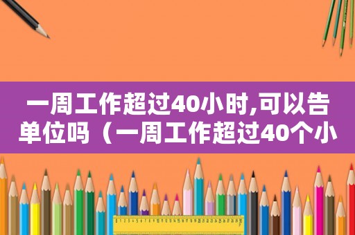 一周工作超過40小時,可以告單位嗎（一周工作超過40個小時如何辦手續(xù)）