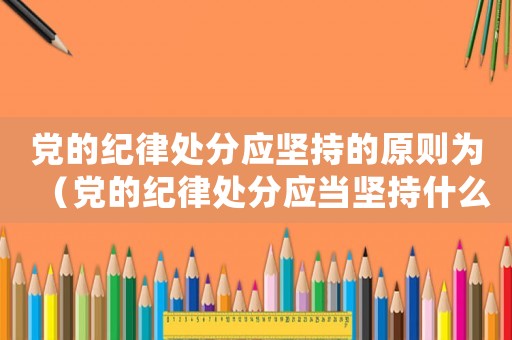 黨的紀(jì)律處分應(yīng)堅(jiān)持的原則為（黨的紀(jì)律處分應(yīng)當(dāng)堅(jiān)持什么原則?）