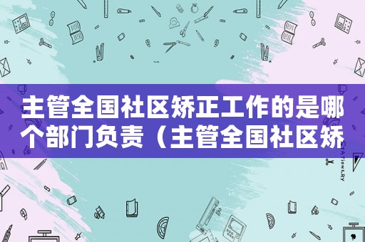 主管全國社區(qū)矯正工作的是哪個部門負(fù)責(zé)（主管全國社區(qū)矯正工作的是哪個部門）